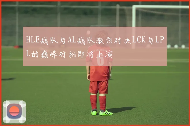 HLE战队与AL战队激烈对决LCK与LPL的巅峰对抗即将上演