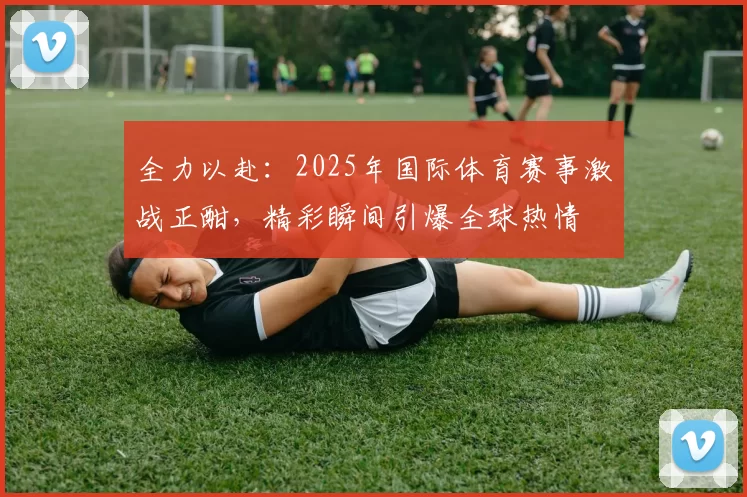 全力以赴：2025年国际体育赛事激战正酣，精彩瞬间引爆全球热情