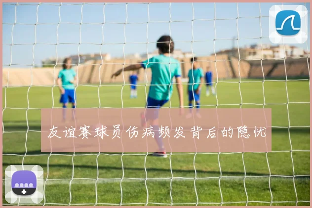 友谊赛球员伤病频发背后的隐忧