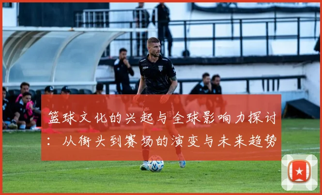 篮球文化的兴起与全球影响力探讨：从街头到赛场的演变与未来趋势
