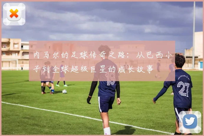 内马尔的足球传奇之路：从巴西小子到全球超级巨星的成长故事