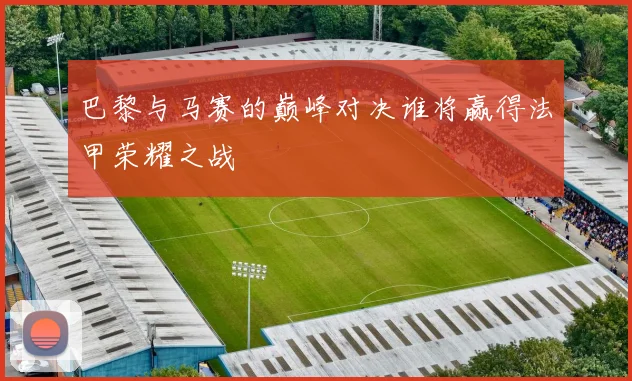 巴黎与马赛的巅峰对决谁将赢得法甲荣耀之战