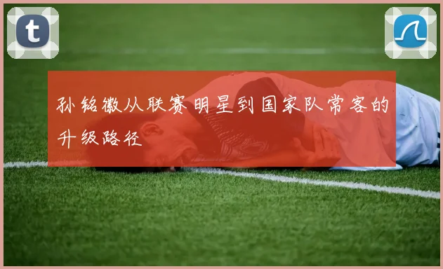 孙铭徽从联赛明星到国家队常客的升级路径