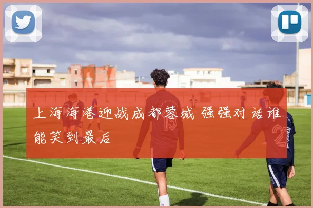 上海海港迎战成都蓉城 强强对话谁能笑到最后