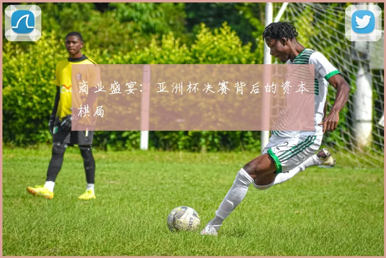 商业盛宴：亚洲杯决赛背后的资本棋局