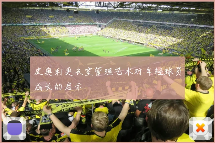 皮奥利更衣室管理艺术对年轻球员成长的启示