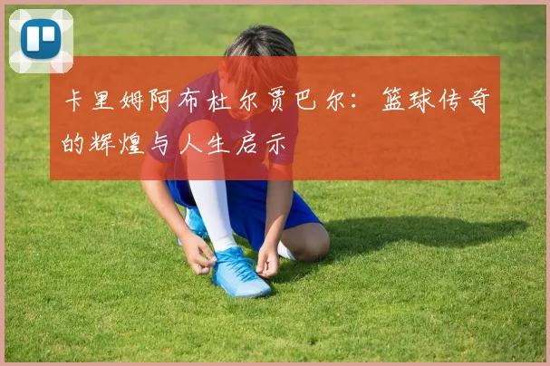 卡里姆阿布杜尔贾巴尔：篮球传奇的辉煌与人生启示