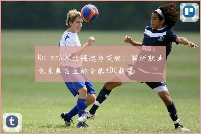 RulerADC的崛起与突破：解析职业电竞舞台上的全能ADC新星