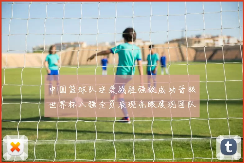 中国篮球队逆袭战胜强敌成功晋级世界杯八强全员表现亮眼展现团队实力