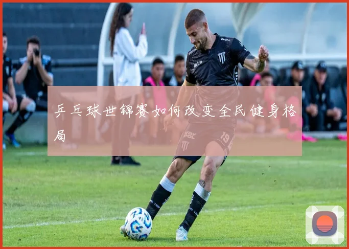 乒乓球世锦赛如何改变全民健身格局
