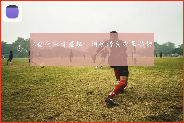 Z世代泳将崛起：训练模式变革趋势