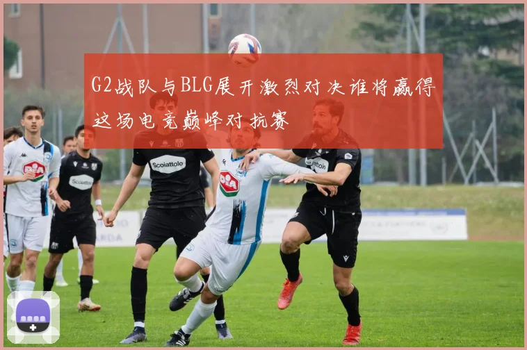 G2战队与BLG展开激烈对决谁将赢得这场电竞巅峰对抗赛