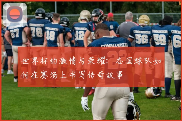 世界杯的激情与荣耀：各国球队如何在赛场上书写传奇故事