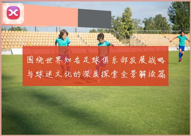 围绕世界知名足球俱乐部发展战略与球迷文化的深度探索全景解读篇