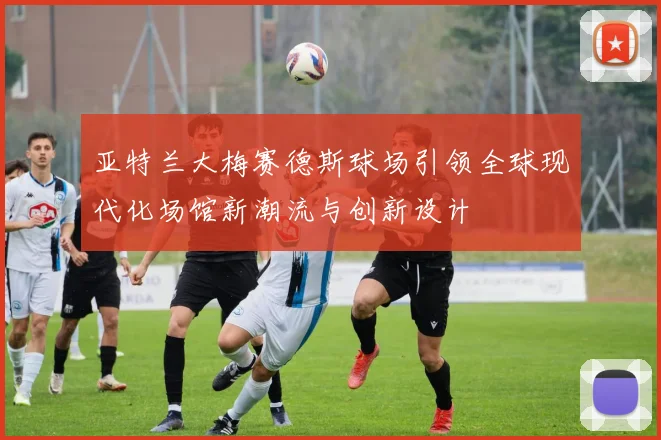 亚特兰大梅赛德斯球场引领全球现代化场馆新潮流与创新设计