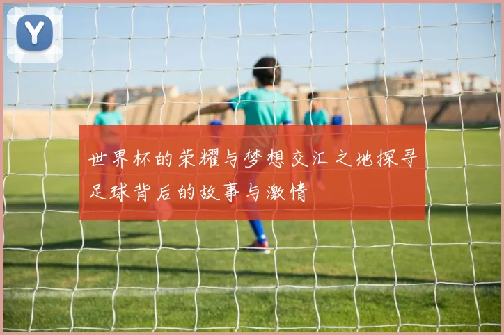 世界杯的荣耀与梦想交汇之地探寻足球背后的故事与激情
